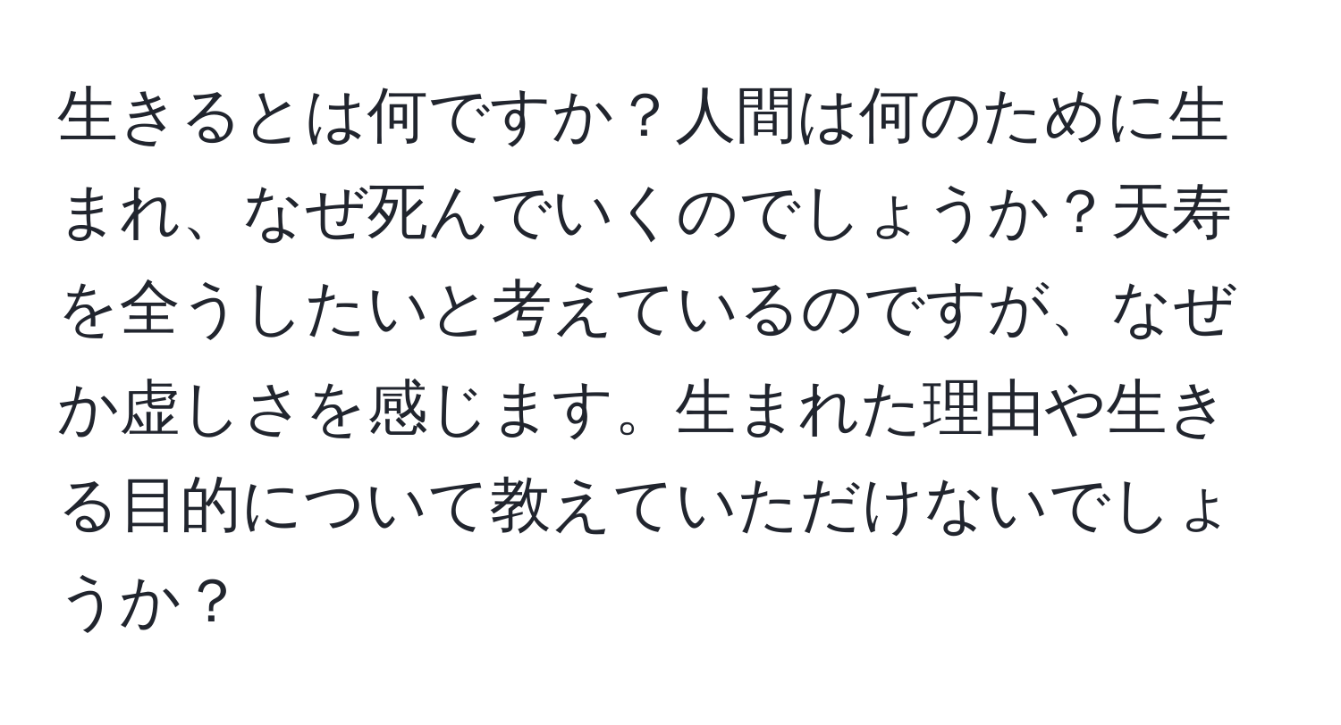 生きるとは何ですか？人間は何のために生まれ、なぜ死んでいくのでしょうか？天寿を全うしたいと考えているのですが、なぜか虚しさを感じます。生まれた理由や生きる目的について教えていただけないでしょうか？