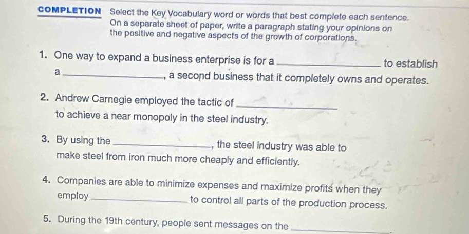 cOMPLETION Select the Key Vocabulary word or words that best complete each sentence. 
On a separate sheet of paper, write a paragraph stating your opinions on 
the positive and negative aspects of the growth of corporations. 
1. One way to expand a business enterprise is for a _to establish 
_a 
, a second business that it completely owns and operates. 
2. Andrew Carnegie employed the tactic of 
_ 
to achieve a near monopoly in the steel industry. 
3. By using the _, the steel industry was able to 
make steel from iron much more cheaply and efficiently. 
4. Companies are able to minimize expenses and maximize profits when they 
employ_ to control all parts of the production process. 
5. During the 19th century, people sent messages on the_