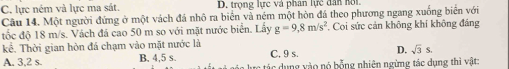 C. lực ném và lực ma sát. D. trọng lực và phân lực dân hội.
Câu 14. Một người đứng ở một vách đá nhô ra biển và ném một hòn đá theo phương ngang xuống biển với
tốc độ 18 m/s. Vách đá cao 50 m so với mặt nước biển. Lấy g=9,8m/s^2. Coi sức cản không khí không đáng
kể. Thời gian hòn đá chạm vào mặt nước là
A. 3,2 s. B. 4,5 s. C. 9 s. D. sqrt(3)s. 
rc tác dụng vào nó bỗng nhiên ngừng tác dụng thì vật: