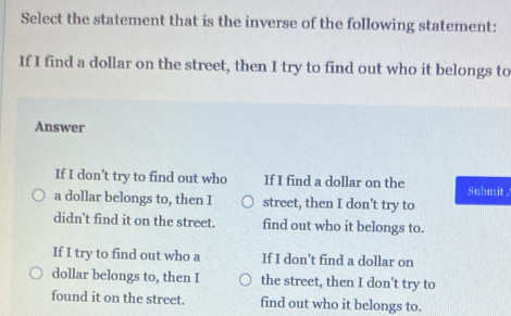 Select the statement that is the inverse of the following statement:
If I find a dollar on the street, then I try to find out who it belongs to
Answer
If I don't try to find out who If I find a dollar on the Submit .
a dollar belongs to, then I street, then I don't try to
didn't find it on the street. find out who it belongs to.
If I try to find out who a If I don't find a dollar on
dollar belongs to, then I the street, then I don't try to
found it on the street. find out who it belongs to.