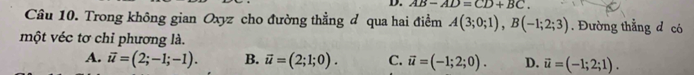 AB-AD=CD+BC. 
Câu 10. Trong không gian Oxyz cho đường thẳng đ qua hai điểm A(3;0;1), B(-1;2;3). Đường thẳng d có
một véc tơ chỉ phương là.
A. vector u=(2;-1;-1). B. vector u=(2;1;0). C. vector u=(-1;2;0). D. vector u=(-1;2;1).