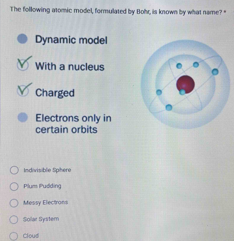 The following atomic model, formulated by Bohr, is known by what name? *
Dynamic model
With a nucleus
Charged
Electrons only in
certain orbits
Indivisible Sphere
Plum Pudding
Messy Electrons
Solar System
Cloud