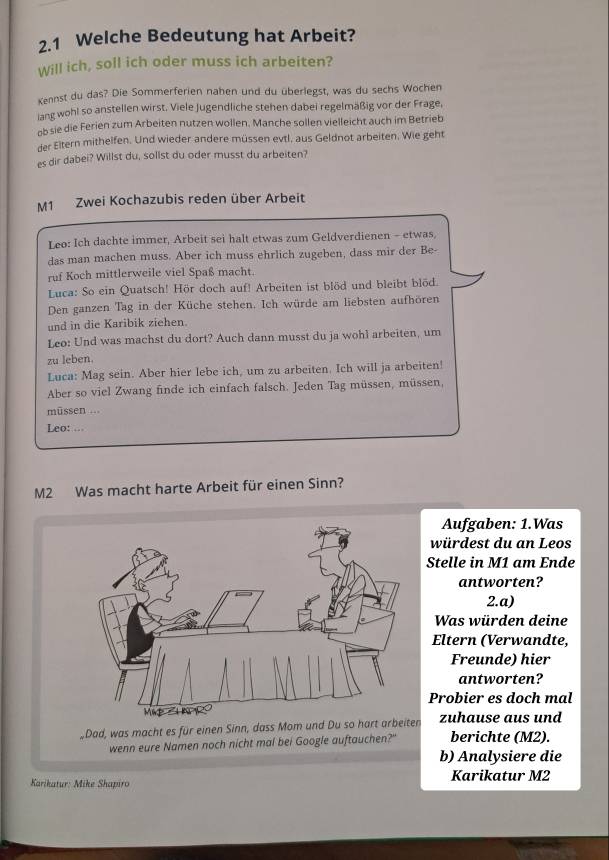 2.1 Welche Bedeutung hat Arbeit?
Will ich, soll ich oder muss ich arbeiten?
Kennst du das? Die Sommerferien nahen und du überlegst, was du sechs Wochen
lang wohl so anstellen wirst. Viele Jugendliche stehen dabei regelmäßig vor der Frage,
ob sie die Ferien zum Arbeiten nutzen wollen. Manche sollen vielleicht auch im Betrieb
der Eltern mithelfen. Und wieder andere müssen evtl, aus Geldnot arbeiten. Wie geht
es dir dabei? Willst du, sollst du oder musst du arbeiten?
M1 Zwei Kochazubis reden über Arbeit
Leo: Ich dachte immer, Arbeit sei halt etwas zum Geldverdienen - etwas,
das man machen muss. Aber ich muss ehrlich zugeben, dass mir der Be-
ruf Koch mittlerweile viel Spaß macht.
Luca: So ein Quatsch! Hör doch auf! Arbeiten ist blöd und bleibt blöd.
Den ganzen Tag in der Küche stehen. Ich würde am liebsten aufhören
und in die Karibik ziehen.
Leo: Und was machst du dort? Auch dann musst du ja wohl arbeiten, um
zu leben.
Luca: Mag sein. Aber hier lebe ich, um zu arbeiten. Ich will ja arbeiten!
Aber so viel Zwang finde ich einfach falsch. Jeden Tag müssen, müssen,
müssen ...
Leo: ...
M2 Was macht harte Arbeit für einen Sinn?
Aufgaben: 1.Was
würdest du an Leos
Stelle in M1 am Ende
antworten?
2.a)
Was würden deine
Eltern (Verwandte,
Freunde) hier
antworten?
Probier es doch mal
Dad, was macht es für einen Sinn, dass Mom und Du so  zuhause aus und berichte (M2).
wenn eure Namen noch nicht mal bei Google auftauchen?"
b) Analysiere die
Karikatur: Mike Shapiro Karikatur M2