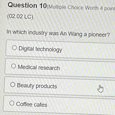 Question 10(Multiple Choice Worth 4 point
(02.02 LC)
In which industry was An Wang a pioneer?
Digital technology
Medical research
Beauty products
Coffee cafes