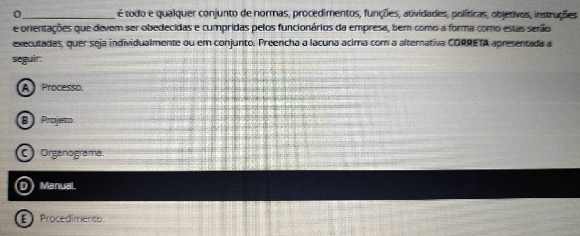 0 _é todo e qualquer conjunto de normas, procedimentos, funções, atividades, políticas, objetivos, instruções
e orientações que devem ser obedecidas e cumpridas pelos funcionários da empresa, ber como a forma como estas serão
executadas, quer seja individualmente ou em conjunto. Preencha a lacuna acima cor a alternativa CORRETA apresentada a
seguir:
A Processo.
B Projeto.
C Organograma.
D) Manual.
Procedimento.