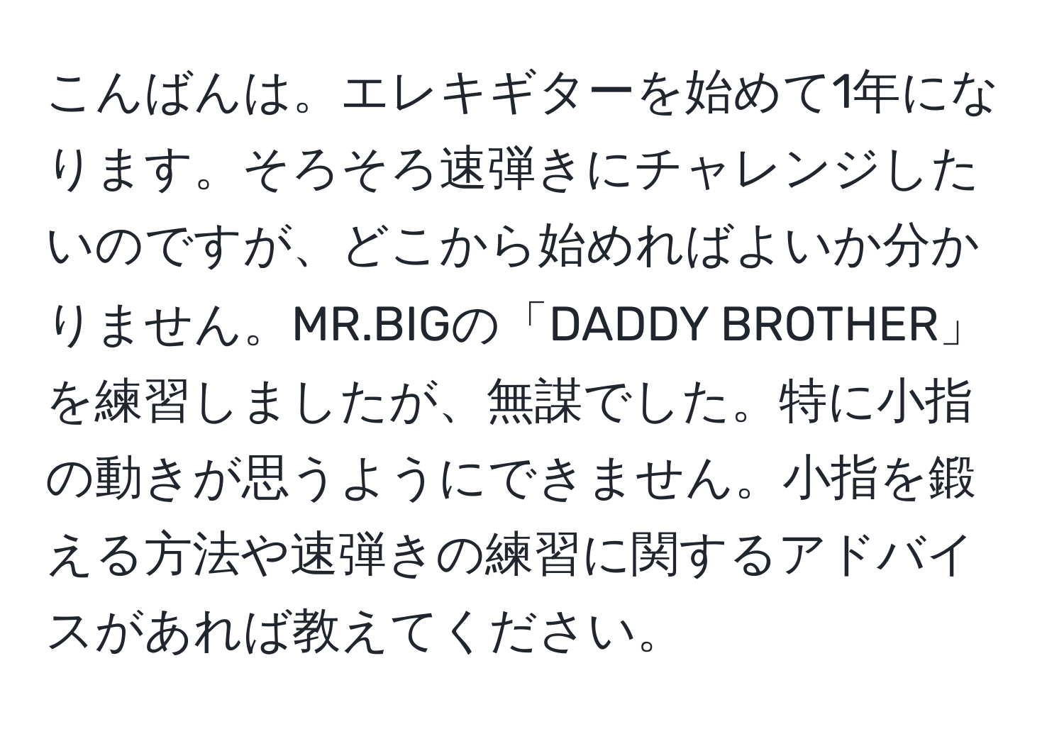 こんばんは。エレキギターを始めて1年になります。そろそろ速弾きにチャレンジしたいのですが、どこから始めればよいか分かりません。MR.BIGの「DADDY BROTHER」を練習しましたが、無謀でした。特に小指の動きが思うようにできません。小指を鍛える方法や速弾きの練習に関するアドバイスがあれば教えてください。