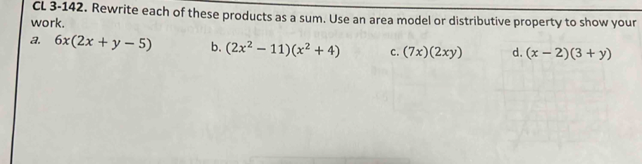 CL 3-142. Rewrite each of these products as a sum. Use an area model or distributive property to show your
work.
a. 6x(2x+y-5) b. (2x^2-11)(x^2+4) C. (7x)(2xy) d. (x-2)(3+y)