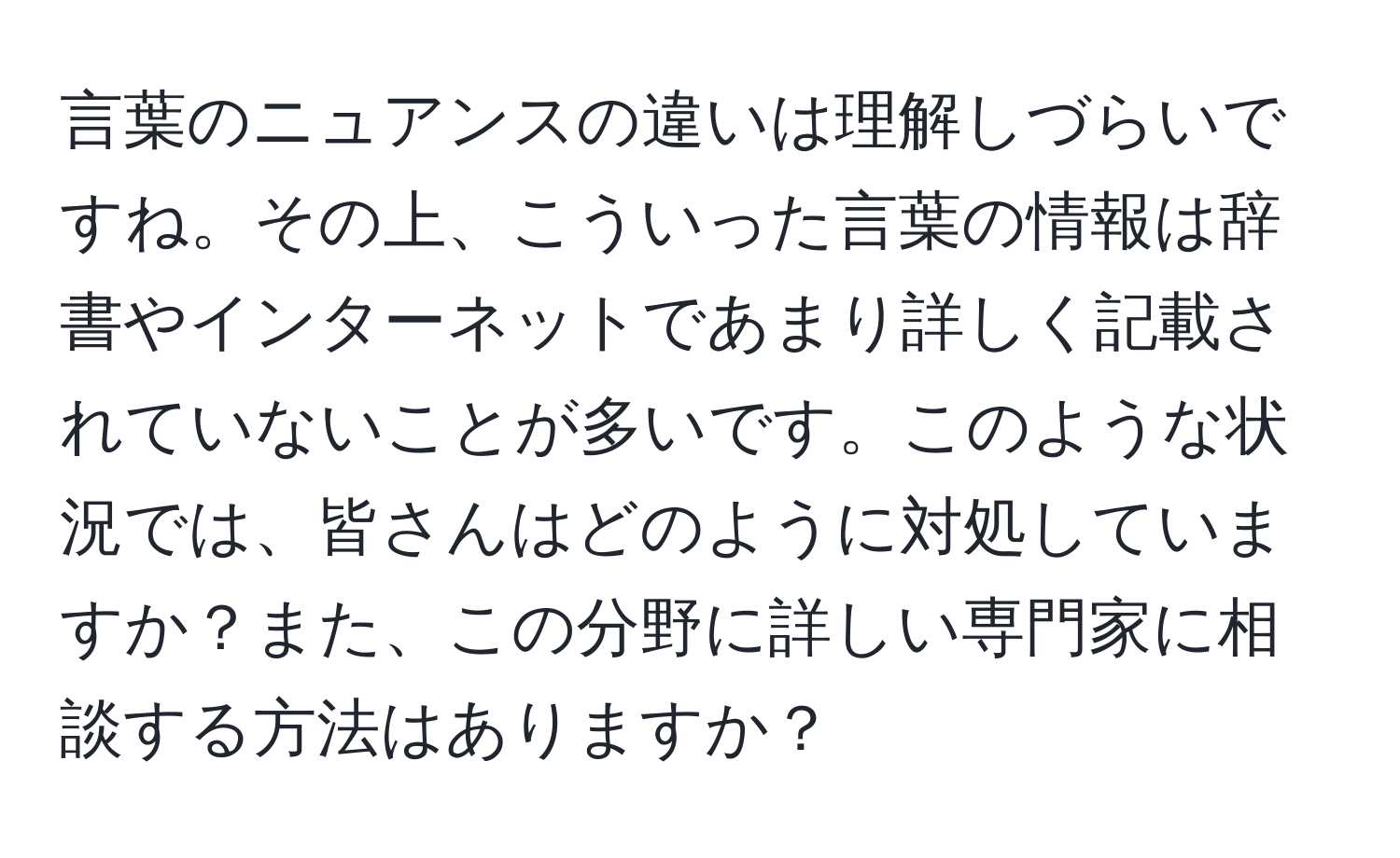 言葉のニュアンスの違いは理解しづらいですね。その上、こういった言葉の情報は辞書やインターネットであまり詳しく記載されていないことが多いです。このような状況では、皆さんはどのように対処していますか？また、この分野に詳しい専門家に相談する方法はありますか？