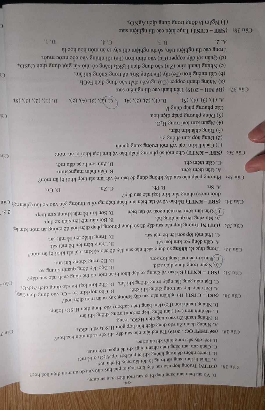 34
D. Vỏ tàu biển làm bằng thép bị gỉ sau một thời gian sứ dụng.
Câu 28: (OTTN) Trường hợp nào sau đây kim loại bị phá huỷ chủ yếu do ăn mòn điện hoá học?
A. Thiết bị làm bằng sắt trong lò đốt lâu ngày bị phá huý.
B. Thước nhôm để trong không khí bị phủ bởi lớp Al₂O₃ ở bề mặt.
C. Cánh cửa làm bằng thép nhanh bị gì khi để ngoài trời mưa.
D. Đốt dây sắt trong bình khí chlorine.
Câu 29: (Đề THPT QG - 2019) Thí nghiệm nào sau đây chỉ xây ra ăn mòn hóa học?
Câu 3
A. Nhúng thanh Zn vào dung dịch hỗn hợp gồm H_2SO 4 và CuSO4.
B. Nhúng thanh Zn vào dung dịch H_2SO 4 loãng.
C. Để đinh iron (Fe) (làm bằng thép carbon) trong không khí ẩm.
D. Nhúng thanh iron (Fe) (làm bằng thép carbon) vào dung dịch H_2SC 04 loãng.
Câu 30: (SBT - CTST) Thí nghiệm nào sau dây không xảy ra ăn mòn điện hoá?
A. Đốt cháy dây sắt trong không khí khô. B. Cho hợp kim Fe - Cu vào dung dịch CuS(
C. Đặt mẫu gang lâu ngày trong không khí ẩm. D. Cho kim loại Fe vào dung dịch AgNO₃
Câu 31: (SBT -KNTT) Để bảo vệ khung xe đạp khỏi bị ăn mòn có thể dùng cách nào sau đây?  Câu
A Ngâm trong dung dịch acid. B. Bọc dây đồng quanh khung xe.
C. Phủ kín bề mặt bằng lớp sơn.
D. Để trong không khí ẩm.
Câu 32: Trong thực tế, không sử dụng cách nào sau đây để bảo vệ kim loại sắt khỏi bị ăn mòn?
A. Gắn đồng với kim loại sắt.
B. Tráng kẽm lên bề mặt sắt.
C. Phủ một lớp sơn lên bề mặt sắt. D. Tráng thiếc lên bề mặt sắt.
Câu 33: (OTTN) Trường hợp nào sau đây đã sử dụng phương pháp điện hoá để chống ăn mòn kim loại
A. Mạ vàng lên quai đồng hồ. B. Bôi dầu mỡ lên xích xe đạp.
C. Gắn tấm kẽm lên mặt ngoài vỏ tàu biển. D. Sơn kín be^(frac 1)e mặt khung cửa thép. 2.3.
Câu 34: (SBT - KNTT) Để bảo vệ vỏ tàu biển làm bằng thép người ta thường gắn vào vỏ tàu (phần ngà Câu
dưới nước) những tấm kim loại nào sau đây?
A. Sn. B. Pb. C. Zn. D. Cu.
Câu 35: Phương pháp nào sau đây không dùng để bảo vệ vật làm sắt thép khỏi bị ăn mòn?
A. Gắn thêm kẽm. B. Gắn thêm magnesium.
C. Gắn thêm chì. D. Phủ sơn hoặc dầu mỡ.
Câu 36: (SBT - KNTT) Cho một số phương pháp bảo vệ kim loại khỏi bị ăn mòn: Câu
(1) Cách li kim loại với môi trường xung quanh.
(2) Dùng hợp kim chống gi.
(3) Dùng chất kìm hãm.
(4) Ngâm kim loại trong H_2O.
(5) Dùng phương pháp điện hoá. Câ
Các phương pháp đúng là
A. (1), (3), (4), (5). D. (1), (2), (3), (4). C. (2), (3), (4), (5). D. (1), (2), (3), (5).
Câu 37: (Đề MH - 2019) Tiến hành các thí nghiệm sau:
(a) Nhúng thanh copper (Cu) nguyên chất vào dung dịch FeCl₃.
(b) Cắt miếng iron (Fe) tây (Fe tráng Sn), để trong không khí ẩm. C:
(c) Nhúng thanh zinc (Zn) vào dung dịch H_2SO_4 loãng có nhỏ vài giọt dung dịch CuSO₄.
(d) Quấn sợi dây copper (Cu) vào đinh iron (Fe) rồi nhúng vào cốc nước muối.
Trong các thí nghiệm trên, số thí nghiệm chi xảy ra ăn mòn hóa học là
A. 2. B. 3. C. 4. D. 1.
Câu 38: (SBT - CTST) Thực hiện các thí nghiệm sau:
(1) Ngâm lá đồng trong dung dịch AgNO_3
C