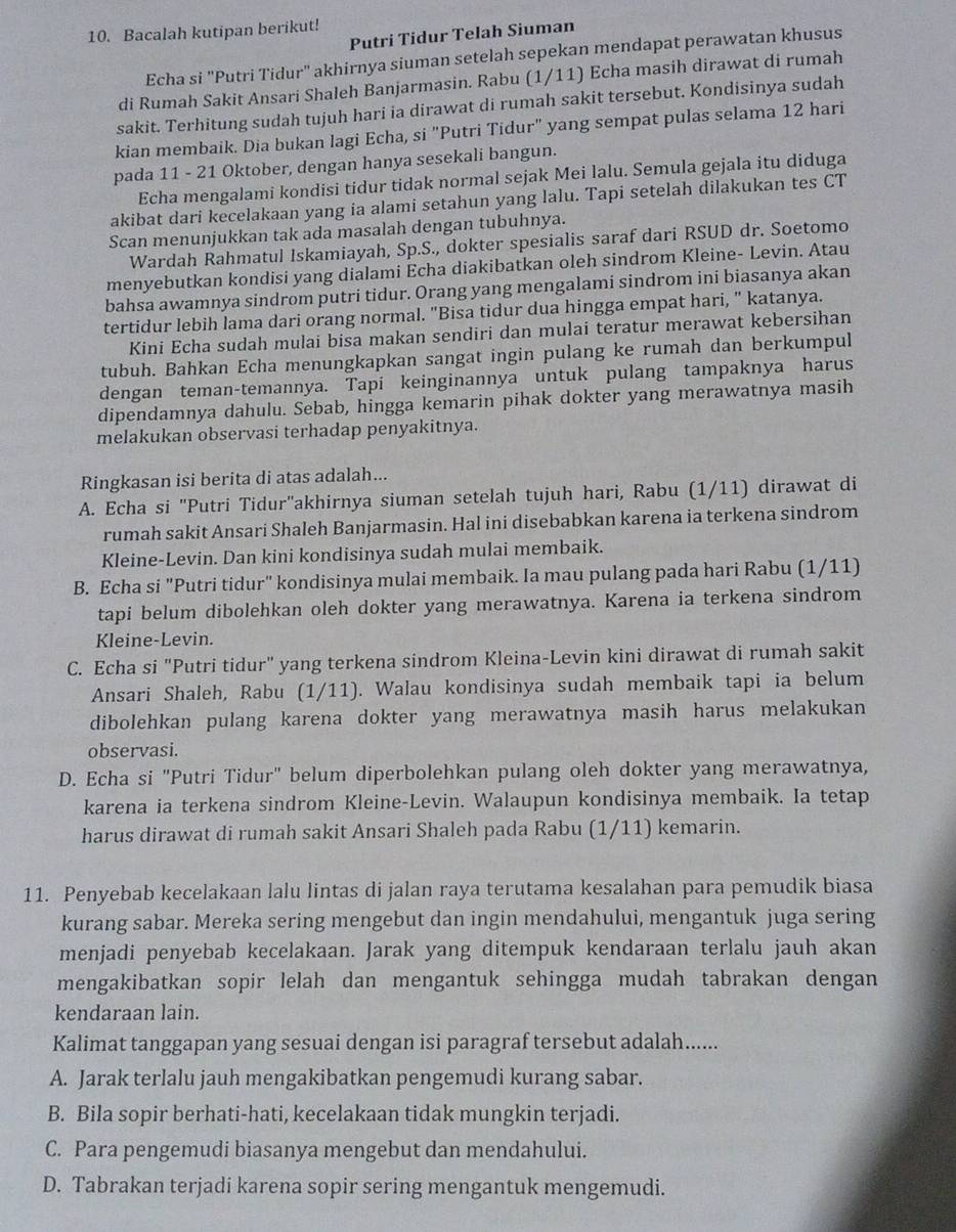 Bacalah kutipan berikut!
Putri Tidur Telah Siuman
Echa si "Putri Tidur" akhirnya siuman setelah sepekan mendapat perawatan khusus
di Rumah Sakit Ansari Shaleh Banjarmasin. Rabu (1/11) Echa masih dirawat di rumah
sakit. Terhitung sudah tujuh hari ia dirawat di rumah sakit tersebut. Kondisinya sudah
kian membaik. Dia bukan lagi Echa, si "Putri Tidur" yang sempat pulas selama 12 hari
pada 11 - 21 Oktober, dengan hanya sesekali bangun.
Echa mengalami kondisi tidur tidak normal sejak Mei lalu. Semula gejala itu diduga
akibat dari kecelakaan yang ia alami setahun yang lalu. Tapi setelah dilakukan tes CT
Scan menunjukkan tak ada masalah dengan tubuhnya.
Wardah Rahmatul Iskamiayah, Sp.S., dokter spesialis saraf dari RSUD dr. Soetomo
menyebutkan kondisi yang dialami Echa diakibatkan oleh sindrom Kleine- Levin. Atau
bahsa awamnya sindrom putri tidur. Orang yang mengalami sindrom ini biasanya akan
tertidur lebih lama dari orang normal. "Bisa tidur dua hingga empat hari, " katanya.
Kini Echa sudah mulai bisa makan sendiri dan mulai teratur merawat kebersihan
tubuh. Bahkan Echa menungkapkan sangat ingin pulang ke rumah dan berkumpul
dengan teman-temannya. Tapí keinginannya untuk pulang tampaknya harus
dipendamnya dahulu. Sebab, hingga kemarin pihak dokter yang merawatnya masih
melakukan observasi terhadap penyakitnya.
Ringkasan isi berita di atas adalah...
A. Echa si 'Putri Tidur'akhirnya siuman setelah tujuh hari, Rabu (1/11) dirawat di
rumah sakit Ansari Shaleh Banjarmasin. Hal ini disebabkan karena ia terkena sindrom
Kleine-Levin. Dan kini kondisinya sudah mulai membaik.
B. Echa si "Putri tidur" kondisinya mulai membaik. Ia mau pulang pada hari Rabu (1/11)
tapi belum dibolehkan oleh dokter yang merawatnya. Karena ia terkena sindrom
Kleine-Levin.
C. Echa si "Putri tidur" yang terkena sindrom Kleina-Levin kini dirawat di rumah sakit
Ansari Shaleh, Rabu (1/11). Walau kondisinya sudah membaik tapi ia belum
dibolehkan pulang karena dokter yang merawatnya masih harus melakukan
observasi.
D. Echa si "Putri Tidur" belum diperbolehkan pulang oleh dokter yang merawatnya,
karena ia terkena sindrom Kleine-Levin. Walaupun kondisinya membaik. Ia tetap
harus dirawat di rumah sakit Ansari Shaleh pada Rabu (1/11) kemarin.
11. Penyebab kecelakaan lalu lintas di jalan raya terutama kesalahan para pemudik biasa
kurang sabar. Mereka sering mengebut dan ingin mendahului, mengantuk juga sering
menjadi penyebab kecelakaan. Jarak yang ditempuk kendaraan terlalu jauh akan
mengakibatkan sopir lelah dan mengantuk sehingga mudah tabrakan dengan 
kendaraan lain.
Kalimat tanggapan yang sesuai dengan isi paragraf tersebut adalah......
A. Jarak terlalu jauh mengakibatkan pengemudi kurang sabar.
B. Bila sopir berhati-hati, kecelakaan tidak mungkin terjadi.
C. Para pengemudi biasanya mengebut dan mendahului.
D. Tabrakan terjadi karena sopir sering mengantuk mengemudi.