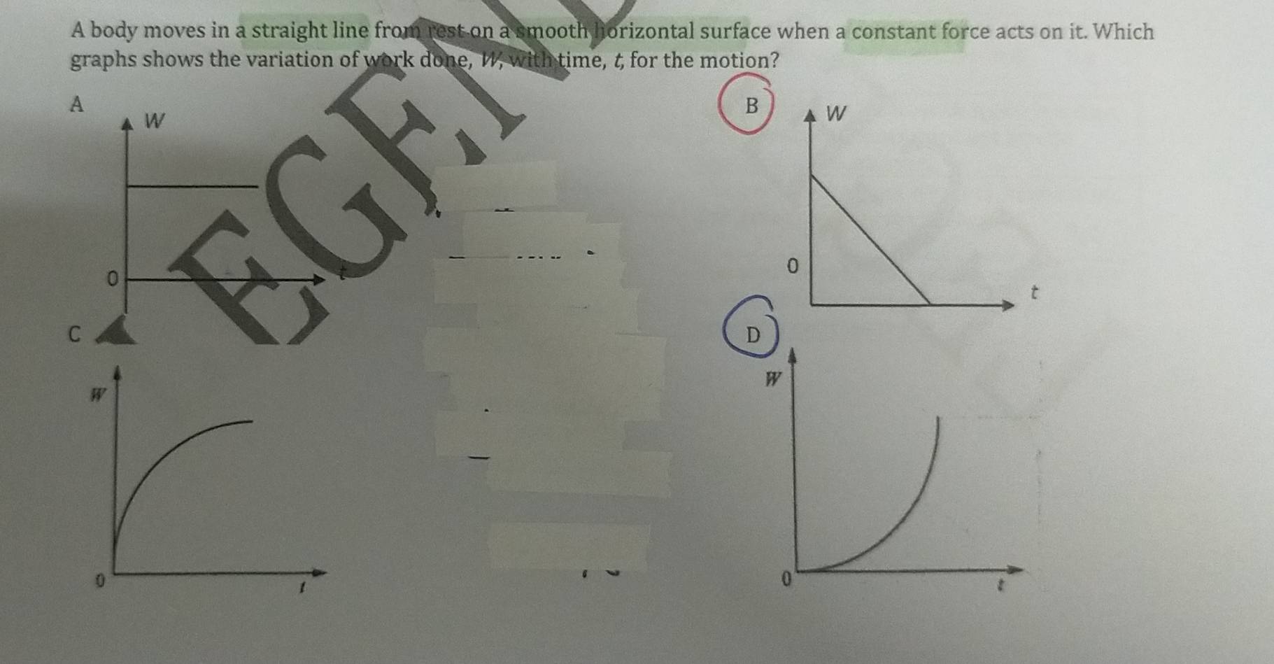 A body moves in a straight line from rest on a smooth horizontal surface when a constant force acts on it. Which
graphs shows the variation of work done, W, with time, t for the motion?
A
W
B
0
C
D