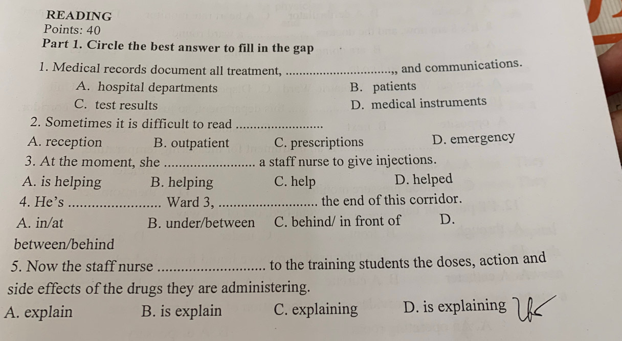 READING
Points: 40
Part 1. Circle the best answer to fill in the gap
1. Medical records document all treatment,_
,, and communications.
A. hospital departments B. patients
C. test results D. medical instruments
2. Sometimes it is difficult to read_
A. reception B. outpatient C. prescriptions D. emergency
3. At the moment, she _a staff nurse to give injections.
A. is helping B. helping C. help D. helped
4. He’s _Ward 3, _the end of this corridor.
A. in/at B. under/between C. behind/ in front of D.
between/behind
5. Now the staff nurse _to the training students the doses, action and
side effects of the drugs they are administering.
A. explain B. is explain C. explaining D. is explaining