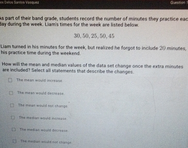 ex Delos Samos Vasquez Queston 
As part of their band grade, students record the number of minutes they practice eac
day during the week. Liam's times for the week are listed below.
30, 50, 25, 50, 45
Liam turned in his minutes for the week, but realized he forgot to include 20 minutes,
his practice time during the weekend.
How will the mean and median values of the data set change once the extra minutes
are included? Select all statements that describe the changes.
The mean would increase.
The mean would decrease.
The mean would not change
The median would increase.
The median would decrease.
The median would not change.