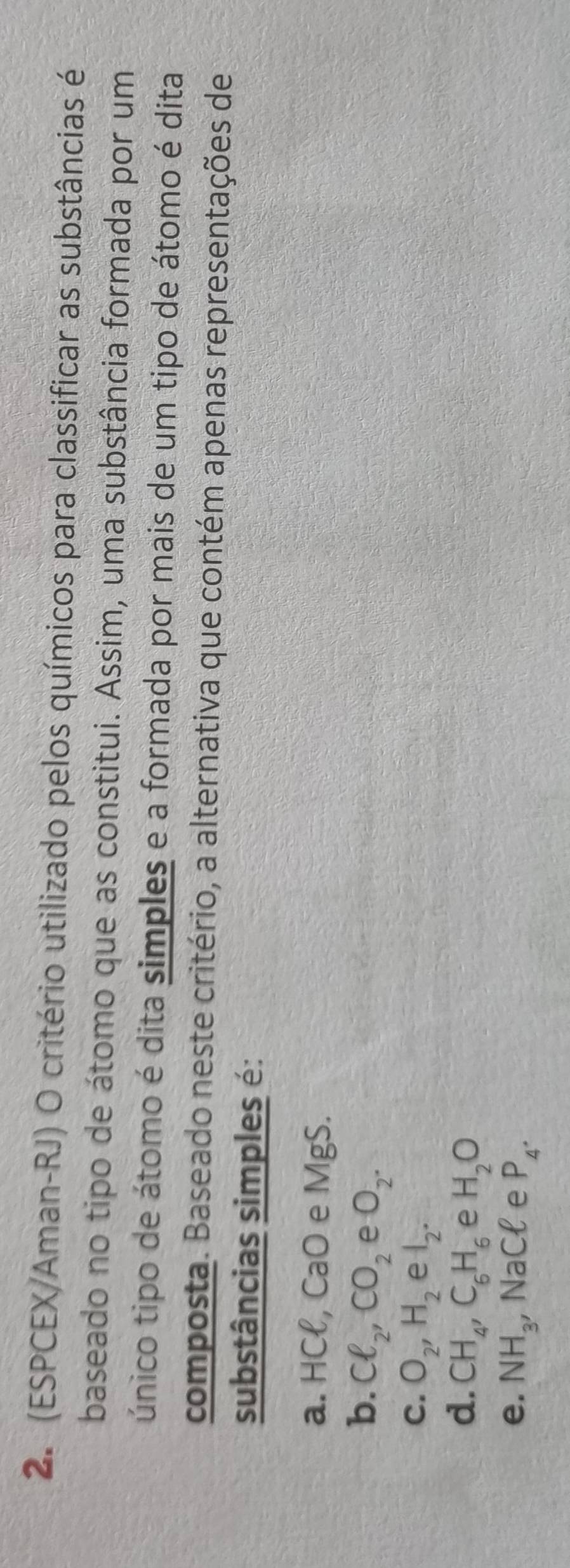 (ESPCEX/Aman-RJ) O critério utilizado pelos químicos para classificar as substâncias é
baseado no tipo de átomo que as constitui. Assim, uma substância formada por um
único tipo de átomo é dita simples e a formada por mais de um tipo de átomo é dita
composta. Baseado neste critério, a alternativa que contém apenas representações de
substâncias simples é:
a. HCl, CaO e MgS.
b. Cl_2, CO_2 e O_2.
C. O_2, H_2 e1_2 ·
d. CH_4, C_6H_6 e H_2O
e. NH_3, _3, NaCell e P_4.