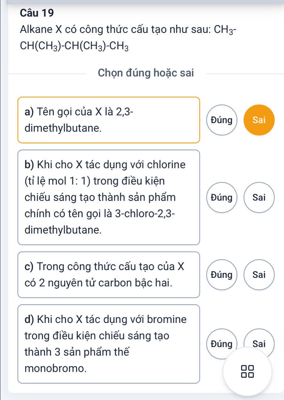 Alkane X có công thức cấu tạo như sau: CH_3^-
CH(CH_3)-CH(CH_3)-CH_3
Chọn đúng hoặc sai
a) Tên gọi của X là 2, 3 -
Đúng Sai
dimethylbutane.
b) Khi cho X tác dụng với chlorine
(tỉ lệ mol 1: 1) trong điều kiện
chiếu sáng tạo thành sản phẩm Đúng Sai
chính có tên gọi là 3 -chloro -2, 3 -
dimethylbutane.
c) Trong công thức cấu tạo của X
Đúng Sai
có 2 nguyên tử carbon bậc hai.
d) Khi cho X tác dụng với bromine
trong điều kiện chiếu sáng tạo
Đúng Sai
thành 3 sản phẩm thế
monobromo.