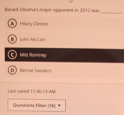 Barack Obama's major opponent in 2012 was _.
A Hilary Clinton
BJohn McCain
c) Mitt Romney
D Bernie Sanders
Last saved 11:46:13 AM
Questions Filter (16)