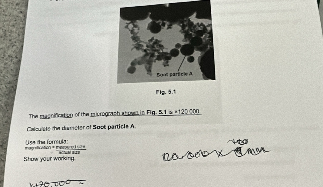 The magnification of the micrograph shown in Fig. 5.1 is ×120 000. 
Calculate the diameter of Soot particle A. 
Use the formula: 
magnification = measuredsize/actualsize 
Show your working.