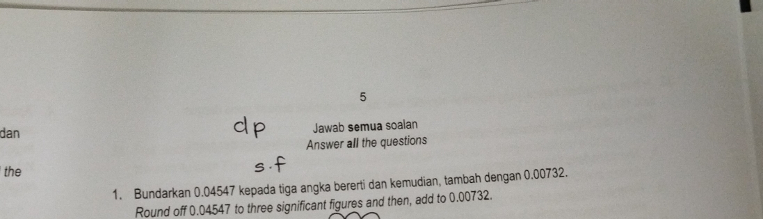 dan Jawab semua soalan 
Answer all the questions 
the 
1. Bundarkan 0.04547 kepada tiga angka bererti dan kemudian, tambah dengan 0.00732. 
Round off 0.04547 to three significant figures and then, add to 0.00732.