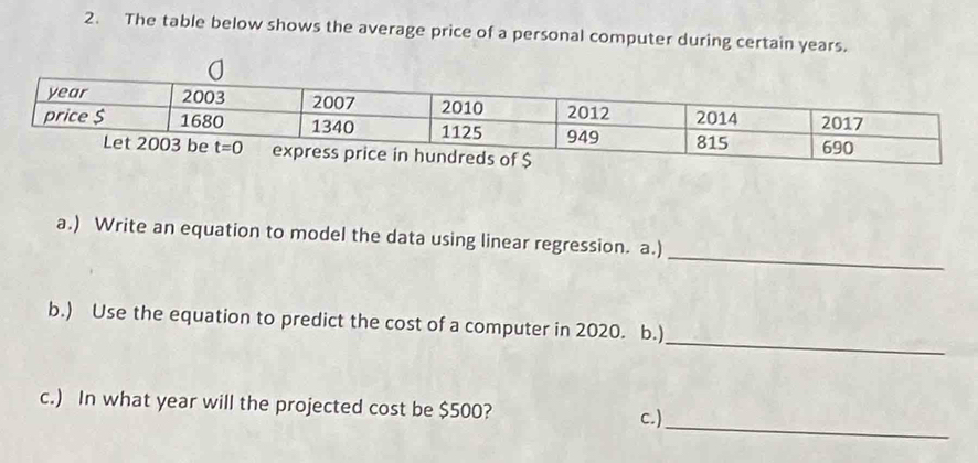 The table below shows the average price of a personal computer during certain years.
_
a.) Write an equation to model the data using linear regression. a.)
_
b.) Use the equation to predict the cost of a computer in 2020. b.)
_
c.) In what year will the projected cost be $500?
c.)