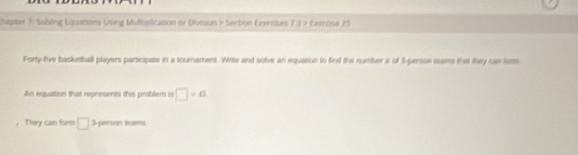 Chapter 7: Sobving Equations Using Multiplication or Division > Section Exerrises 7 :3 > Exeroise 25 
Forty-five basketball players participate in a tournament. Write and solve an equation to find the number x of % -person seams that they can toe 
An equation that represents this problem is □ =41
， They can form □ 3 -person teams