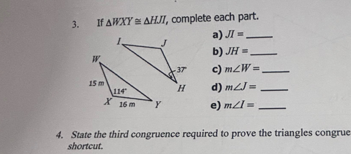 If △ WXY≌ △ HJI , complete each part.
a) JI= _
b) JH= _
c) m∠ W= _
d) m∠ J= _
e) m∠ I= _
4. State the third congruence required to prove the triangles congrue
shortcut.