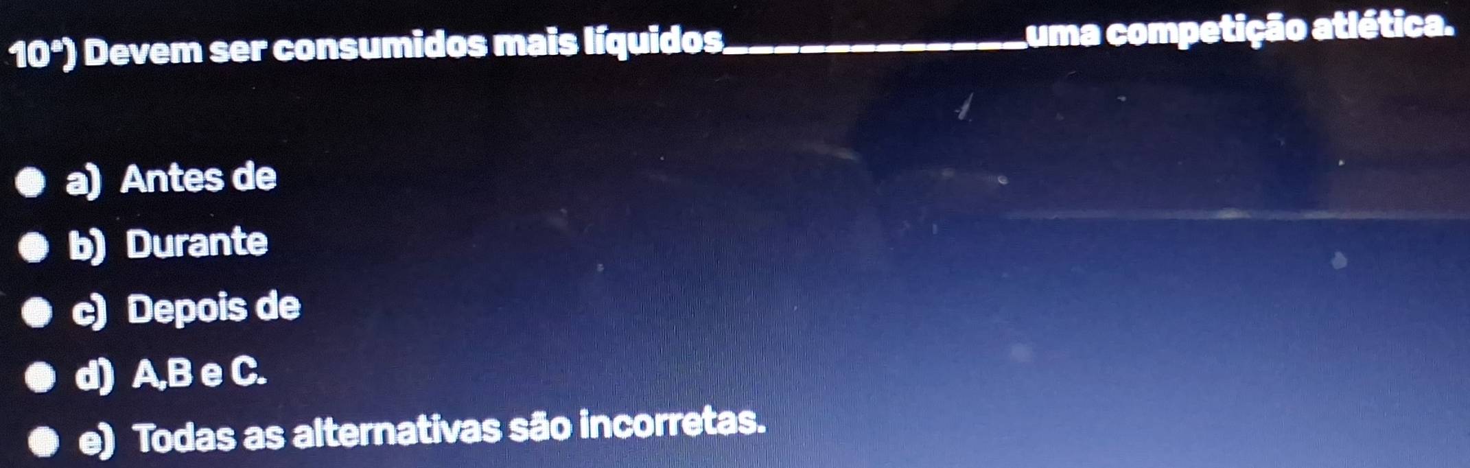 10^s) ) Devem ser consumidos mais líquidos _uma competição atlética.
a) Antes de
b) Durante
c) Depois de
d) A, B e C.
e) Todas as alternativas são incorretas.