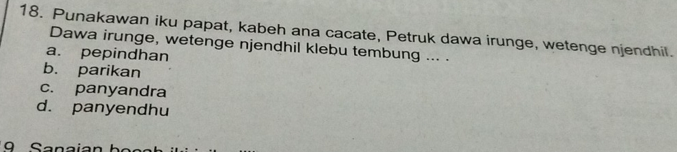 Punakawan iku papat, kabeh ana cacate, Petruk dawa irunge, wetenge njendhil.
Dawa irunge, wetenge njendhil klebu tembung ... .
a. pepindhan
b. parikan
c. panyandra
d. panyendhu