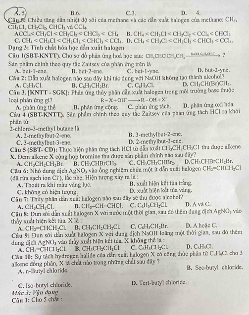 A. 5 B.6. C.3. D. 4.
Câu 8: Chiều tăng dần nhiệt độ sôi của methane và các dẫn xuất halogen của methane: CH_4,
CH₃Cl, CH_2Cl_2,CHCl_3 và CCl4.
ACCl_4 B. CH_4
C. CH_4 CH_4
*  Dạng 3: Tính chất hóa học dẫn xuất halogen
Câu 1(SBT-KNTT). Cho sơ đồ phản ứng hoá học sau: CH_3CHClCH_2CH_3xrightarrow NatC_2H_5 ?
Sản phầm chính theo quy tắc Zaitsev của phản ứng trên là
A. but-1-ene. B. but-2-ene. C. but-1-yne. D. but-2-yne.
Câu 2: Dẫn xuất halogen nào sau đây khi tác dụng với NaOH không tạo thành alcohol?
A. C_2H_5Cl. B. C_6H_5CH_2Br. C. C_6H_5Cl. D. CH_3CH(Br)CH_3.
Câu 3. [KNTT - SGK]: Phản ứng thủy phân dẫn xuất halogen trong môi trường base thuộc
loại phản ứng gì? R-X+OH^- R-OH+X^-
A. phản ứng thế.B. phản ứng cộng. C. phản ứng tách. D. phản ứng oxi hóa
Câu 4 (SBT-KNTT). Sản phẩm chính theo quy tắc Zaitsev của phản ứng tách HCl ra khỏi
phân tử
2-chloro-3-methyl butane là
A. 2-methylbut-2-ene. B. 3-methylbut-2-ene.
C. 3-methylbut-3-ene. D. 2-methylbut-3-ene.
Câu 5 (SBT-CD): Thực hiện phản ứng tách HCl từ dẫn xuất CH_3CH_2CH_2Cl thu được alkene
X. Đem alkene X cộng họp bromine thu được sản phẩm chính nào sau đây?
A. CH_3CH_2CH_2Br. B CH_3CHBrCH_3. C. CH_3CH_2CHBr_2. D. CH_3CHBrCH_2Br.
Câu 6: Nhỏ dung dịch AgNO_3 vào ống nghiệm chứa một ít dẫn xuất halogen CH_2=CHCH_2Cl
(đã rửa sạch ion Cl), lắc nhẹ. Hiện tượng xảy ra là :
A. Thoát ra khí màu vàng lục. B. xuất hiện kết tủa trắng.
C. không có hiện tượng. D. xuất hiện kết tủa vàng.
Câu 7: Thủy phân dẫn xuất halogen nào sau đây sẽ thu được alcohol?
A. CH_3CH_2Cl. B. CH_3-CH=CHC1. C. C_6H_5CH_2Cl. D. A và C.
Câu 8: Đun sôi dẫn xuất halogen X với nước một thời gian, sau đó thêm dung dịch AgNO_3 vào
thấy xuất hiện kết tủa. X là : D. A hoặc C.
A. CH_2=CHCH_2Cl. B. CH_3CH_2CH_2Cl. C. C_6H_5CH_2Br.
Câu 9: Đun sôi dẫn xuất halogen X với dung dịch NaOH loãng một thời gian, sau đó thêm
dung dịch AgNO_3 vào thấy xuất hiện kết tủa. X không thể là :
A. CH_2=CHCH_2Cl. B. CH_3CH_2CH_2Cl C. C_6H_5CH_2Cl. D. C_6H_5Cl.
Câu 10: Sự tách hydrogen halide của dẫn xuất halogen X có công thức phân tử C: H=C Cl cho 3
alkene đồng phân, X là chất nào trong những chất sau đây ?
A. n-Butyl chloride. B. Sec-butyl chloride.
C. Iso-butyl chloride. D. Tert-butyl chloride.
Mức 3: Vận dụng
Câu 1: Cho 5 chất :