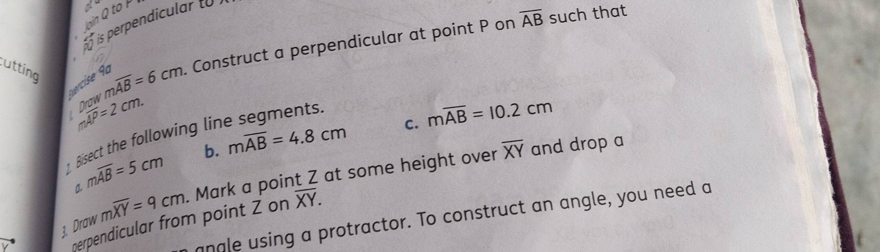 ao 
lain Q to r 
is perpendicular to 
utting
moverline AB=6cm Construct a perpendicular at point P on overline AB such that 
Svercise 9º 
I moverline AP=2cm. 
1 Bisect the following lir 
C. moverline AB=10.2cm
moverline AB=5cm b. moverline AB=4.8cm
a. moverline XY=9cm. . Mark a point Z at some height over overline XY and drop a 
3. Draw nerpendicular from point Z on overline XY. 
angle using a protractor. To construct an angle, you need a