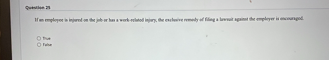 If an employee is injured on the job or has a work-related injury, the exclusive remedy of filing a lawsuit against the employer is encouraged.
True
False