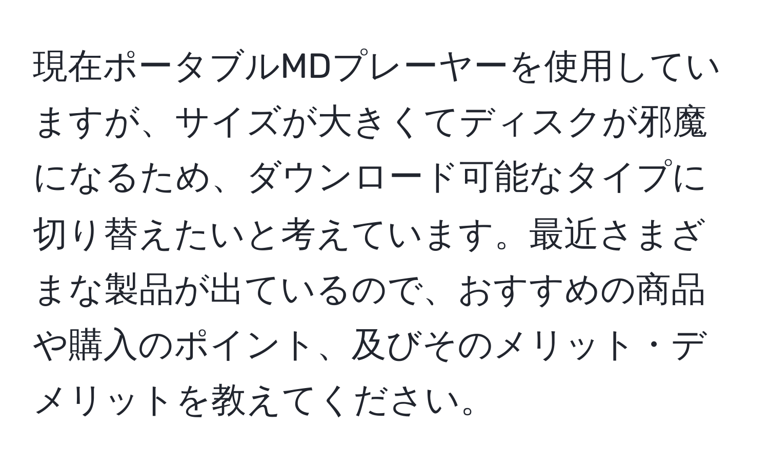 現在ポータブルMDプレーヤーを使用していますが、サイズが大きくてディスクが邪魔になるため、ダウンロード可能なタイプに切り替えたいと考えています。最近さまざまな製品が出ているので、おすすめの商品や購入のポイント、及びそのメリット・デメリットを教えてください。