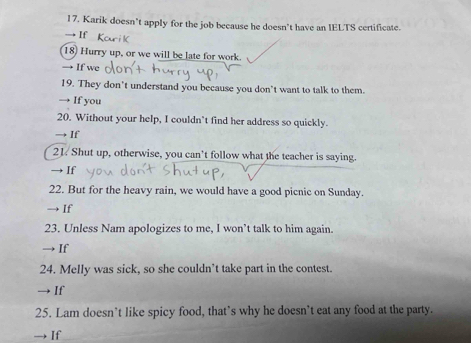 17, Karik doesn't apply for the job because he doesn't have an IELTS certificate. 
→ If 
18) Hurry up, or we will be late for work. 
→ If we 
19. They don’t understand you because you don’t want to talk to them. 
If you 
20. Without your help, I couldn’t find her address so quickly. 
If 
21. Shut up, otherwise, you can’t follow what the teacher is saying. 
If 
22. But for the heavy rain, we would have a good picnic on Sunday. 
If 
23. Unless Nam apologizes to me, I won’t talk to him again. 
If 
24. Melly was sick, so she couldn’t take part in the contest. 
If 
25. Lam doesn’t like spicy food, that’s why he doesn’t eat any food at the party. 
If