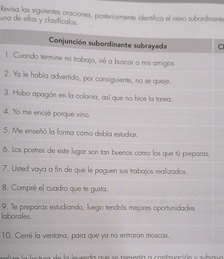 Revisa las siguientes oraciones, posteriormente identifica el nexo subordinante 
una de ellas y clasificalos. 
Conjunción subordinante subrayada Cl 
1. Cuando termine mi trabajo, iré a buscar a mis amigos. 
2. Ya le había advertido, por consiguiente, no se queje. 
3. Hubo apagón en la colonia, así que no hice la tarea. 
4. Yo me enojé porque vino. 
5. Me enseñó la forma como debía estudiar. 
6. Los postres de este lugar son tan buenos como los que tú preparas. 
7. Usted vaya a fin de que le paguen sus trabajos realizados. 
8. Compré el cuadro que te gusta. 
9. Te preparas estudiando, luego tendrás mejores oportunidades 
laborales. 
10. Cerré la ventana, para que ya no entraran moscas. 
a lectura de la levenda que se presenta a continuación y subrav a