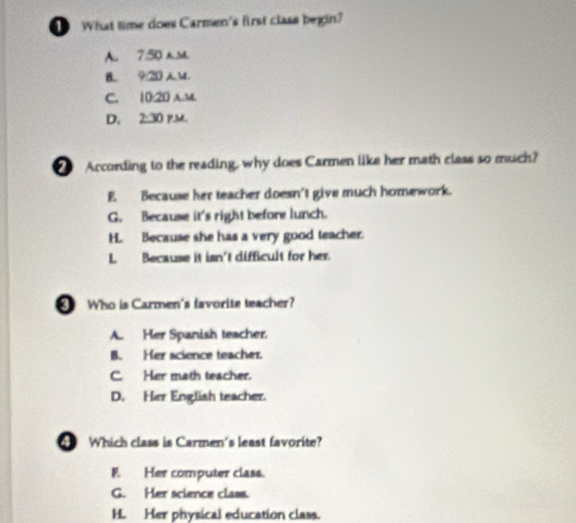 What time does Carmen's first class begin?
A. 7:50 h.M.
B. 9:2D A.M.
C. 10:20 A.M
D. 2:30 p.m.
According to the reading, why does Carmen like her math class so much?
E. Because her teacher doesn't give much homework.
G. Because it's right before lunch.
H. Because she has a very good teacher.
L Because it isn't difficult for her.
Who is Carmen's lavorite teacher?
A. Her Spanish teacher.
B. Her science teacher.
C. Her math teacher.
D. Her English teacher.
Which class is Carmen's least favorite?
F. Her computer class.
G. Her science class.
H. Her physical education class.