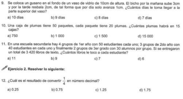 Se coloca un gusano en el fondo de un vaso de vidrio de 10cm de altura. El bicho por la mañana sube 3cm
y por la tarde resbala 2cm, de tal forma que por día solo avanza 1cm. ¿Cuántos días le toma llegar a la
parte superior del vaso?
a) 10 dias b) 9 dias c) 8 dias d) 7 dias
10. Una caja de plumas tiene 50 paquetes, cada paquete tiene 20 plumas. ¿Cuántas plumas habrá en 15
cajas?
a) 750 b) 1 000 c) 1 500 d) 15 000
11. En una escuela secundaria hay 4 grupos de 1er año con 50 estudiantes cada uno; 3 grupos de 2do año con
40 estudiantes en cada uno y finalmente 2 grupos de 3er grado con 30 alumnos por grupo. Si se entregaron
un total de 3 420 libros de texto, ¿Cuántos libros le toco a cada estudiante?
a) 11 b) 9 c) 7 d) 6
Ejercicio 2. Resolver Io siguiente:
12. ¿Cuál es el resultado de convertir  1/4  en número decimal?
a) 0.25 b) 0.75 c) 1.25 d) 1.75