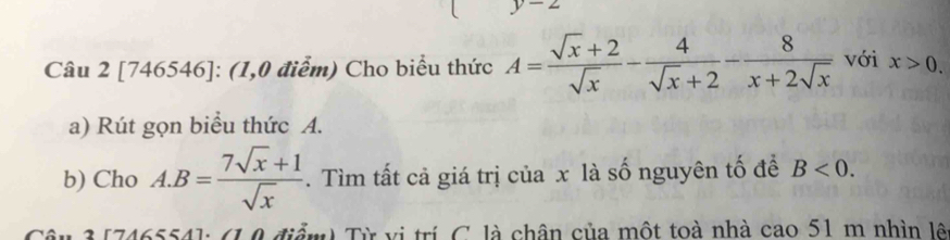 [746546]: (1,0 điểm) Cho biểu thức A= (sqrt(x)+2)/sqrt(x) - 4/sqrt(x)+2 - 8/x+2sqrt(x)  với x>0. 
a) Rút gọn biểu thức A. 
b) Cho A. B= (7sqrt(x)+1)/sqrt(x) . Tìm tất cả giá trị của x là số nguyên tố để B<0</tex>. 
âu 3 [746554]: (1,0 điểm) Từ vị trí C. là chân của một toà nhà cao 51 m nhìn lê