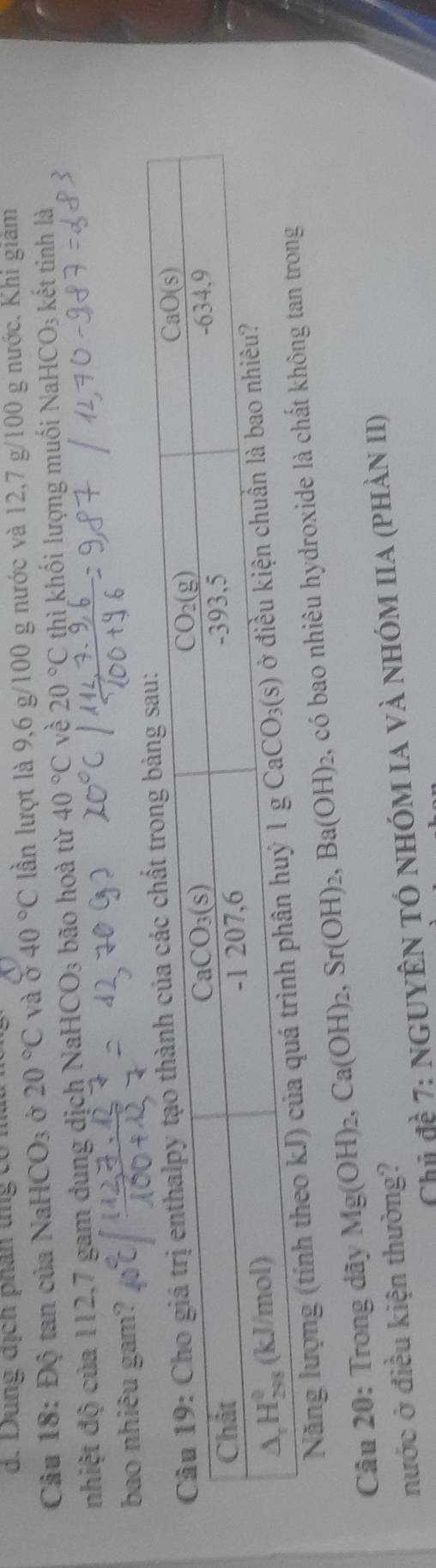 Dung địch phân tng có m
Câu 18: Độ tan của Na HCO_3 Ở 20°C và c x 40°C lần lượt là 9,6 g/100 g nước và 12,7 g/100 g nước. Khi giảm
nhiệt độ của 112,7 gam dung dịch NaHC O_3 bão hoà từ 40°C vè 20°C thì khối lượng muối NaHC O_3 kết tinh là
bao nhiêu gam?
Năng lượng (tính theo k
Câu 20: Trong dây Mg(OH)_2,Ca(OH)_2,Sr(OH)_2,Ba(OH)_2 2, có bao nhiêu hydroxide là chất không
nước ở điều kiện thường?
Chủ đề 7: nguyên tó nhóm Ia và nhóm IIa (phản II)