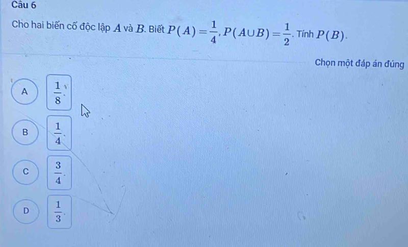 Cho hai biến cố độc lập A và B. Biết P(A)= 1/4 , P(A∪ B)= 1/2 . Tính P(B). 
Chọn một đáp án đúng
A  1/8 .
B  1/4 .
C  3/4 .
D  1/3 .