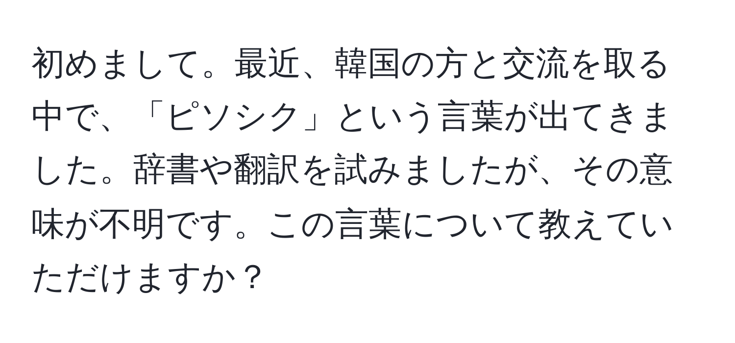 初めまして。最近、韓国の方と交流を取る中で、「ピソシク」という言葉が出てきました。辞書や翻訳を試みましたが、その意味が不明です。この言葉について教えていただけますか？