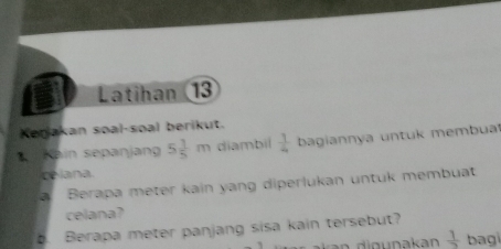 Latihan (13 
Kenjakan soal-soal berikut. 
* Kain sepanjang 5 1/5 m diambil  1/4  bagiannya untuk membua 
celana 
Berapa meter kain yang diperlukan untuk membuat 
celana? 
. Berapa meter panjang sisa kain tersebut?
 1/2  bag