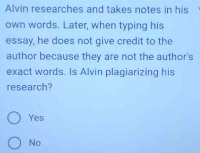 Alvin researches and takes notes in his
own words. Later, when typing his
essay, he does not give credit to the
author because they are not the author's
exact words. Is Alvin plagiarizing his
research?
Yes
No