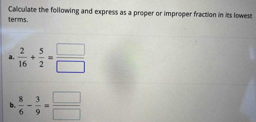 Calculate the following and express as a proper or improper fraction in its lowest 
terms. 
a.  2/16 + 5/2 = □ /□  
b.  8/6 - 3/9 = □ /□  