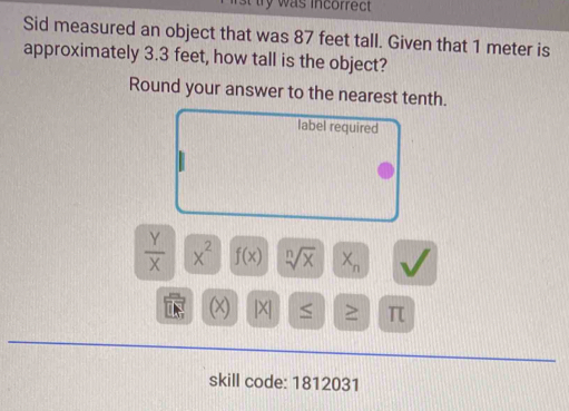 st try was incorrect 
Sid measured an object that was 87 feet tall. Given that 1 meter is 
approximately 3.3 feet, how tall is the object? 
Round your answer to the nearest tenth. 
label required
 Y/X  x^2 f(x) sqrt[n](x) X_n
(x) x <
skill code: 1812031