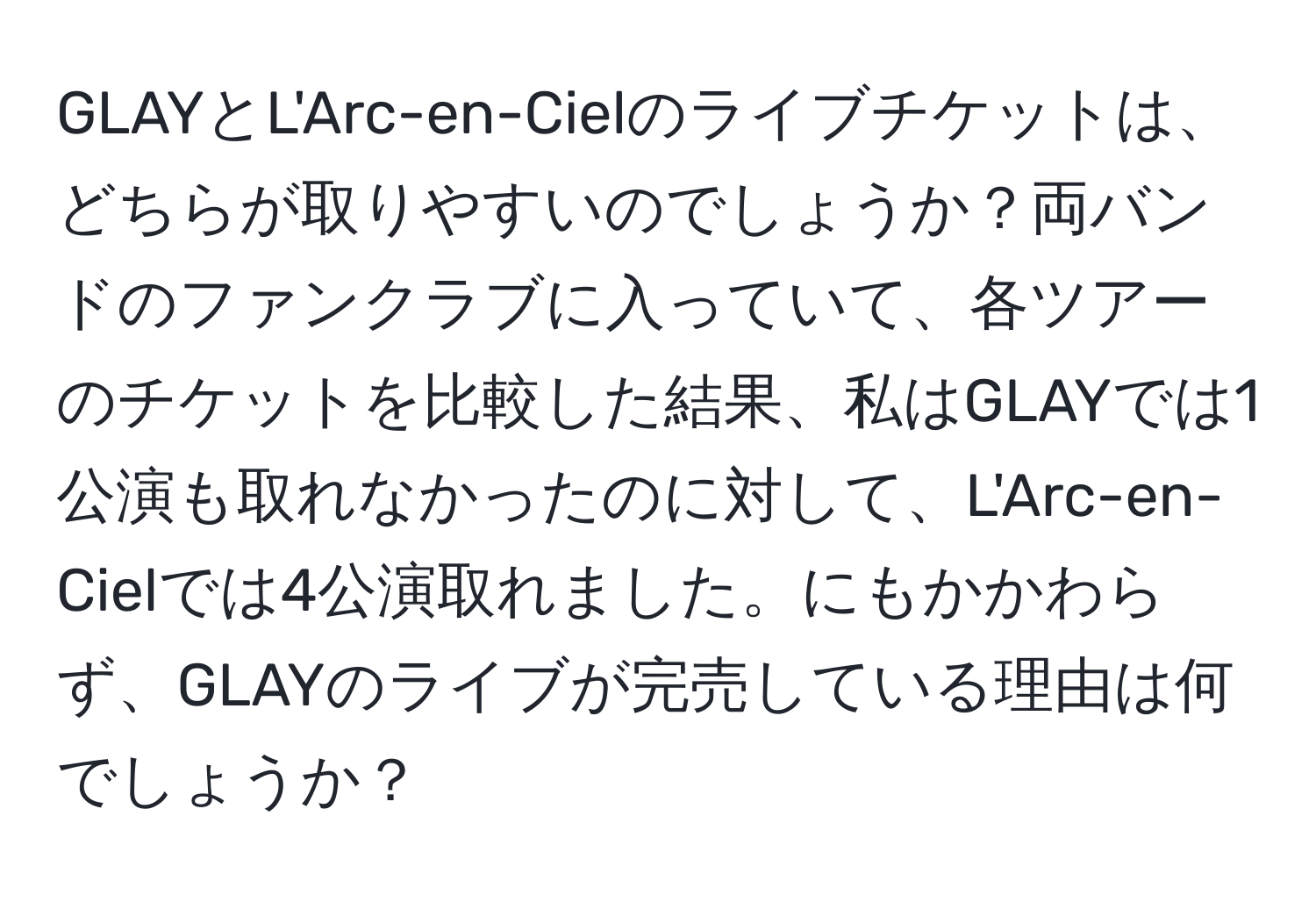 GLAYとL'Arc-en-Cielのライブチケットは、どちらが取りやすいのでしょうか？両バンドのファンクラブに入っていて、各ツアーのチケットを比較した結果、私はGLAYでは1公演も取れなかったのに対して、L'Arc-en-Cielでは4公演取れました。にもかかわらず、GLAYのライブが完売している理由は何でしょうか？