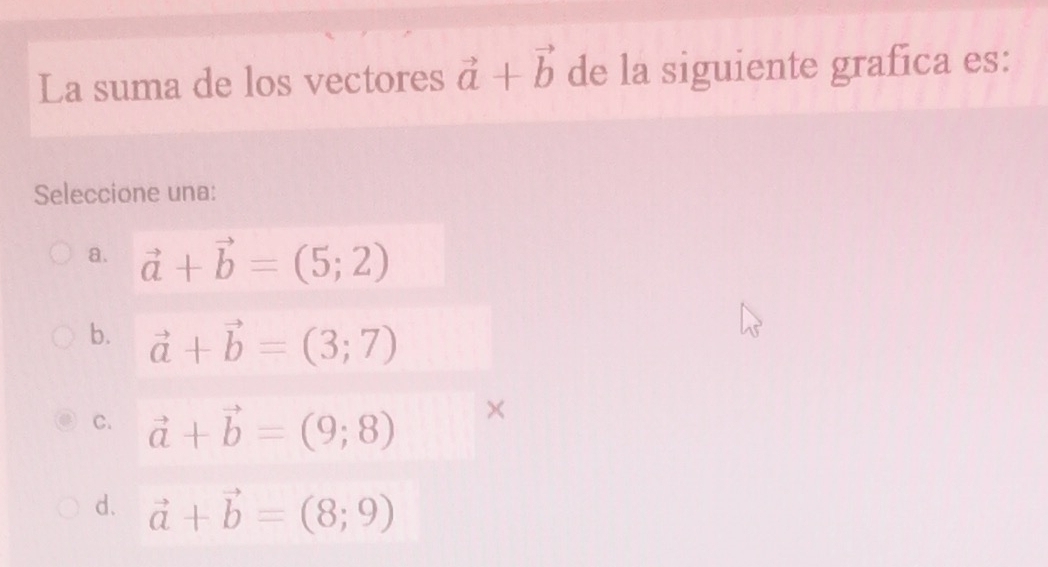 La suma de los vectores vector a+vector b de la siguiente grafíca es:
Seleccione una:
a. vector a+vector b=(5;2)
b. vector a+vector b=(3;7)
C. vector a+vector b=(9;8)
×
d. vector a+vector b=(8;9)