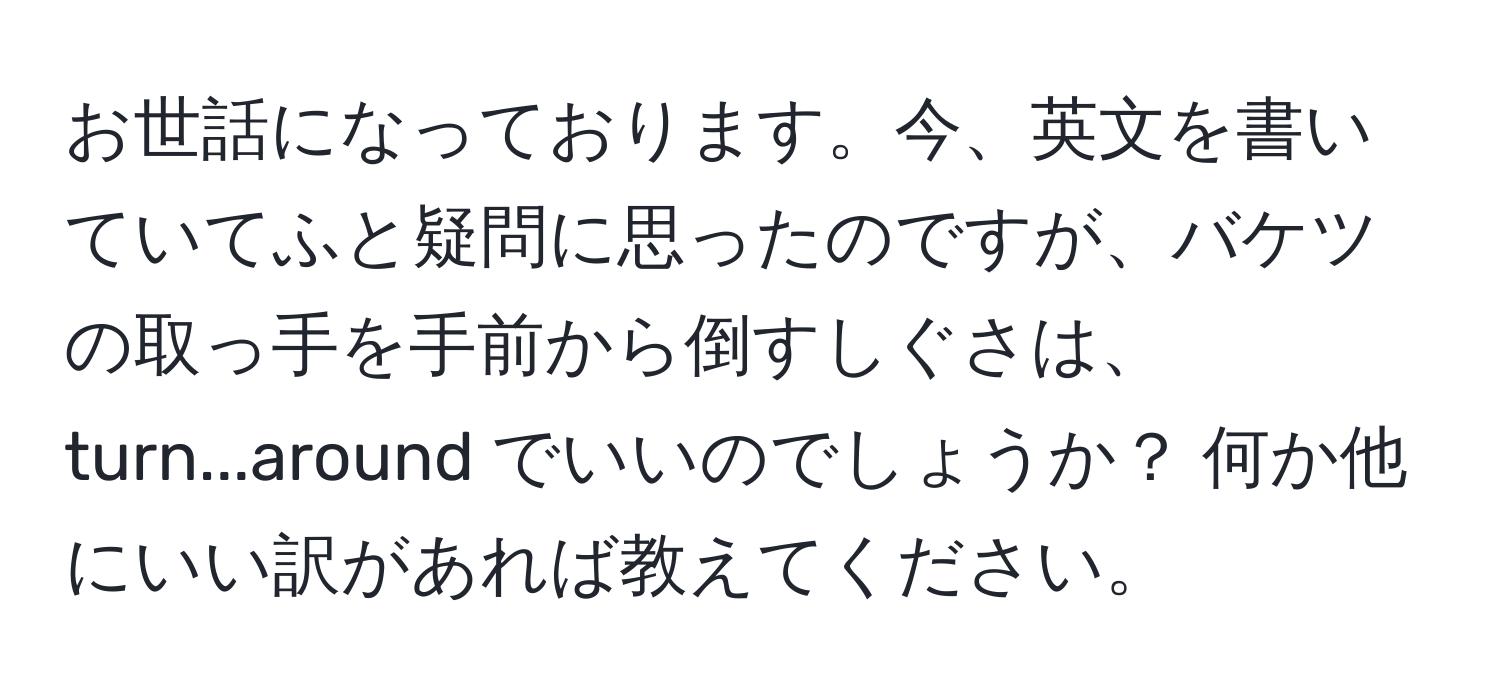 お世話になっております。今、英文を書いていてふと疑問に思ったのですが、バケツの取っ手を手前から倒すしぐさは、turn...around でいいのでしょうか？ 何か他にいい訳があれば教えてください。