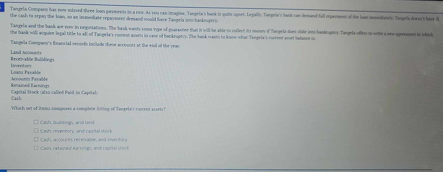 Tangela Company has now missed three loan payments in a row. As you can imagine, Tangela's bank is quite upset. Legally, Tangela's bank can demand full repayment of the loan immediately. Tangela doesn't have 
the cash to repay the loan, so an immediate repayment demand would force Tangela into bankruptcy.
Tangela and the bank are now in negotiations. The bank wants some type of guarantee that it will be able to collect its money if Tangela does slide into bankruptey. Tangela offers to write a new agreement in which
the bank will acquire legal title to all of Tangela’s current assets in case of bankruptcy. The bank wants to know what Tangela's current asset balance is.
Tangela Company’s financial records include these accounts at the end of the year.
Land Accounts
Receivable Buildings
Inventory
Loans Payable
Accounts Payable
Retained Earnings
Capital Stock (also called Paid-in Capital)
Cash
Which set of items composes a complete listing of Tangela’s current assets?
Cash, buildings, and land
Cash, inventory, and capital stock
Cash, accounts receivable, and inventory
Cash, retained earnings, and capital stock