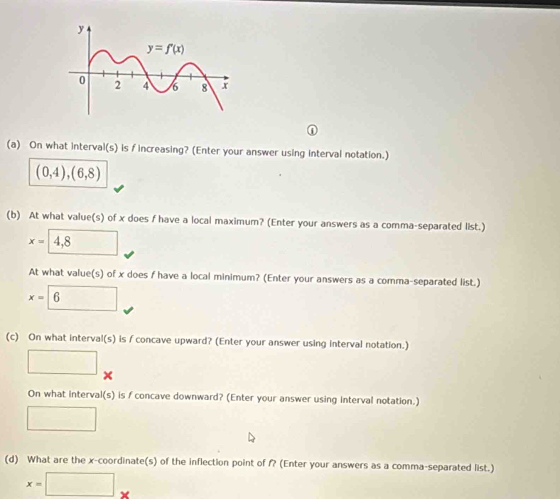 ①
(a) On what interval(s) is f increasing? (Enter your answer using interval notation.)
(0,4),(6,8)
(b) At what value(s) of x does f have a local maximum? (Enter your answers as a comma-separated list.)
x=4,8
At what value(s) of x does f have a local minimum? (Enter your answers as a comma-separated list.)
x=6
(c) On what interval(s) is ∫ concave upward? (Enter your answer using interval notation.)
□ ×
On what interval(s) is f concave downward? (Enter your answer using Interval notation.)
□ 
(d) What are the x-coordinate(s) of the inflection point of f? (Enter your answers as a comma-separated list.)
x=□