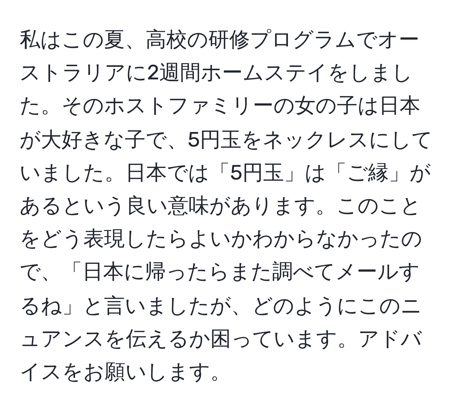 私はこの夏、高校の研修プログラムでオーストラリアに2週間ホームステイをしました。そのホストファミリーの女の子は日本が大好きな子で、5円玉をネックレスにしていました。日本では「5円玉」は「ご縁」があるという良い意味があります。このことをどう表現したらよいかわからなかったので、「日本に帰ったらまた調べてメールするね」と言いましたが、どのようにこのニュアンスを伝えるか困っています。アドバイスをお願いします。