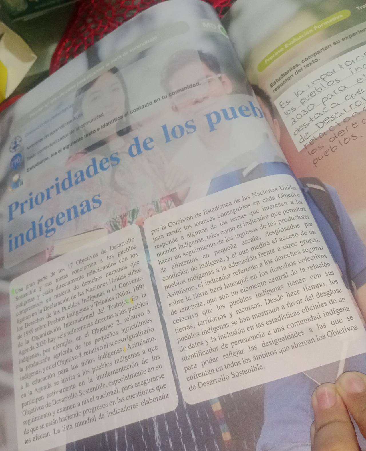 Tra
eso  Evaluación F on
tudiantes, compartan su exper
sumen del text
e ca  
diante, lee el siguiente texto e identifica el contexto en tu comunió
ebiente de aprendizajo A u
éo contextualizador de la comunida
Prioridades de los pue
por la Comisión de Estadística de las Naciones Unida
indígenas
Una gran parte de los 17 Objetivos de Desarrol, para medir los avances conseguidos en cada Objetiv
astenible y sus metas conciernen a los pueble responde a algunos de los temas que interesan a lo
dígenas y están directamente relacionados con le pueblos indígenas, tales como el indicador que permitir
mpromisos en materia de derechos humanos qi macer un seguimiento de los ingresos de los productore
guran en la Declaración de las Naciones Unidas sobr de alimentos en pequeña escala, desglosados pe
s Derechos de los Pueblos Indígenas o el Conveni condición de indígena, y el que medirá el acceso de le
e 1989 sobre Pueblos Indígenas y Tribales (Núm. 169 pueblos indígenas a la educación frente a otros grupos
e la Organización Internacional del Trabajo. En l Asimismo, el indicador referente a los derechos seguró
genda 2030 hay seis referencias directas a los pueblo sobre la tierra hará hincapié en los derechos colectivo
dígenas, por ejemplo, en el Objetivo 2, relativo de tenencia, que son un elemento central de la relació
a producción agrícola de los pequeños agricultore olectiva que los pueblos indígenas tienen con su
adíigenas, y en el Objetivo 4, relativo al acceso igualitari ierras, territorios y recursos. Desde hace tiempo, lo
la educación para los niños indígenas. Asimismo pueblos indígenas se han mostrado a favor del desglos
en la Agenda se invita a los pueblos indígenas a qu de datos y la inclusión en las estadísticas oficiales de un
articipen activamente en la implementación de lo dentificador de pertenencia a una comunidad indígens
Objetívos de Desarrollo Sostenible, especialmente en s para poder reflejar las desigualdades a las que s
eguimiento y examen a nivel nacional, para asegurars enfrentan en todos los ámbitos que abarcan los Objetivo
de que se están haciendo progresos en las cuestiones que de Desarrollo Sostenible.
es afectan. La lista mundial de indicadores elaborada